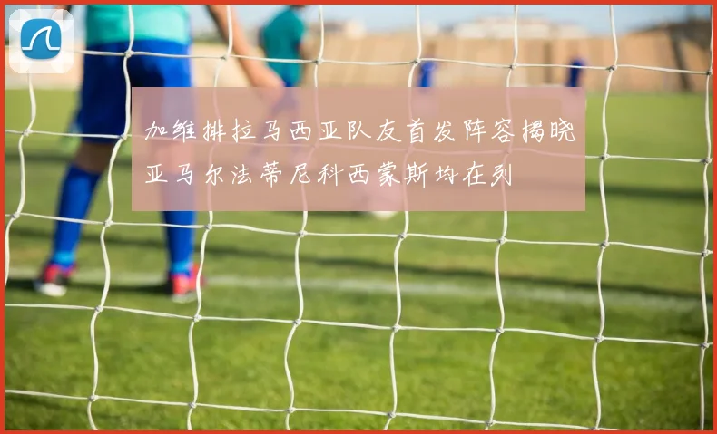 加维排拉马西亚队友首发阵容揭晓亚马尔法蒂尼科西蒙斯均在列