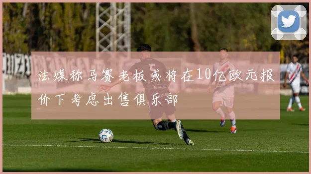 法媒称马赛老板或将在10亿欧元报价下考虑出售俱乐部