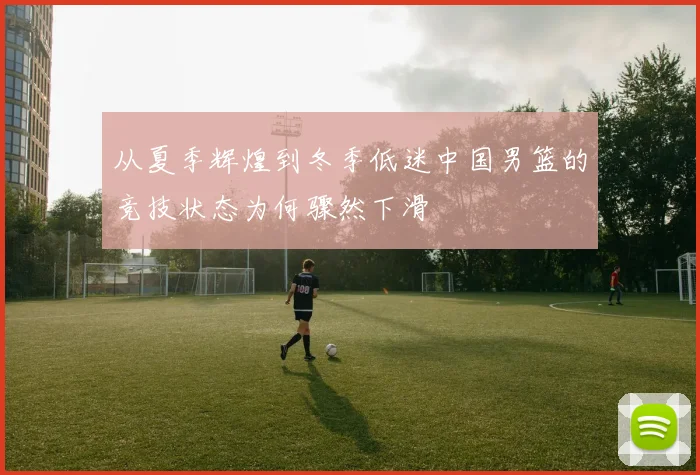 从夏季辉煌到冬季低迷中国男篮的竞技状态为何骤然下滑