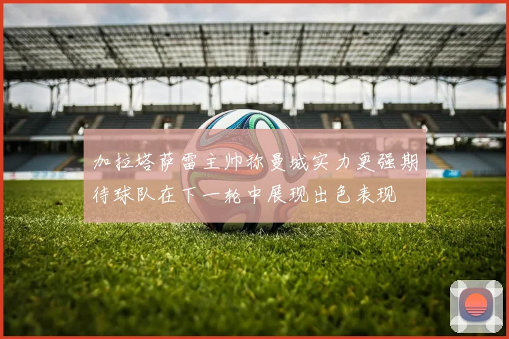 加拉塔萨雷主帅称曼城实力更强期待球队在下一轮中展现出色表现