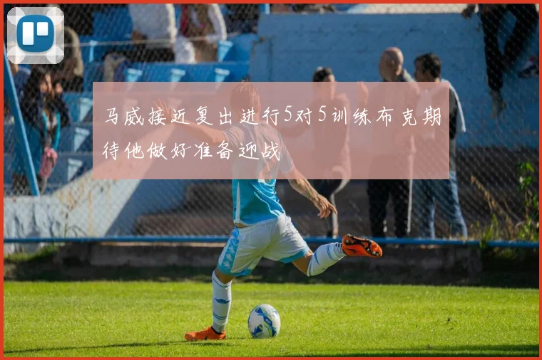 马威接近复出进行5对5训练布克期待他做好准备迎战