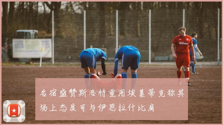 名宿盛赞斯洛特重用埃基蒂克称其场上态度可与伊恩拉什比肩