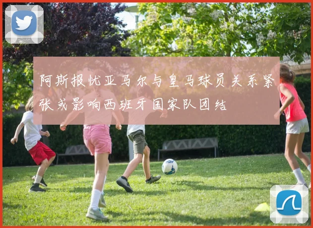 阿斯报忧亚马尔与皇马球员关系紧张或影响西班牙国家队团结