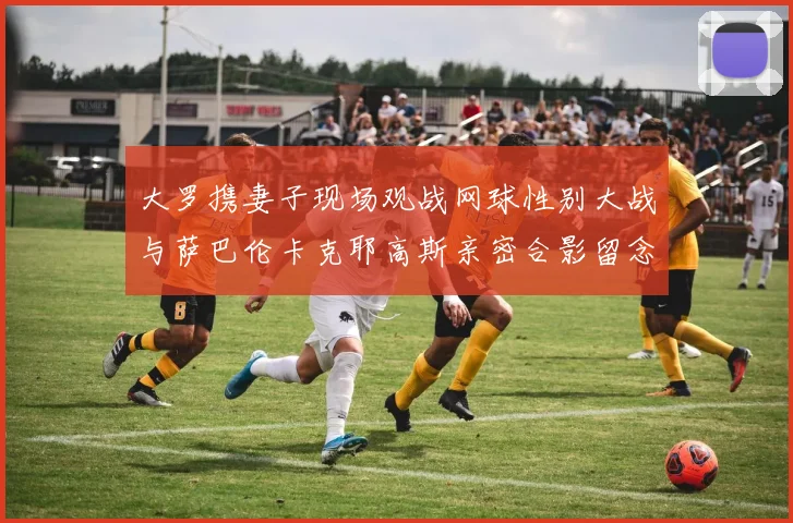 大罗携妻子现场观战网球性别大战与萨巴伦卡克耶高斯亲密合影留念