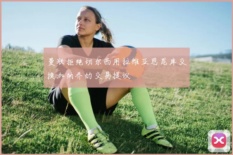 曼联拒绝切尔西用拉维亚恩昆库交换加纳乔的交易提议