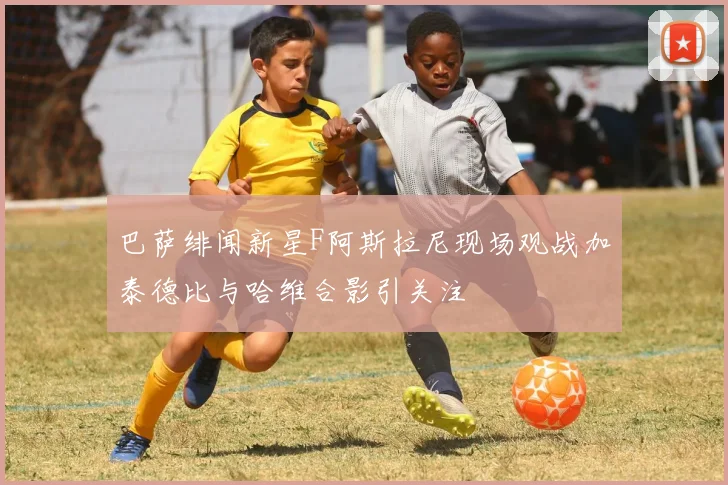巴萨绯闻新星F阿斯拉尼现场观战加泰德比与哈维合影引关注