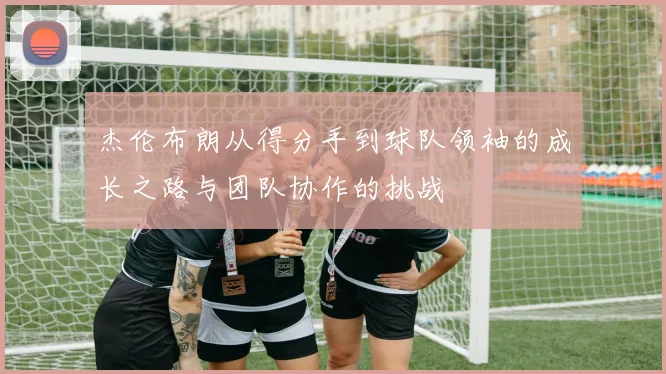 杰伦布朗从得分手到球队领袖的成长之路与团队协作的挑战