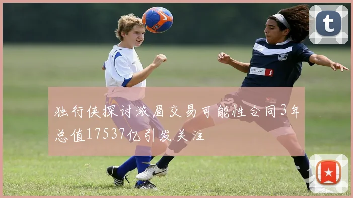 独行侠探讨浓眉交易可能性合同3年总值17537亿引发关注