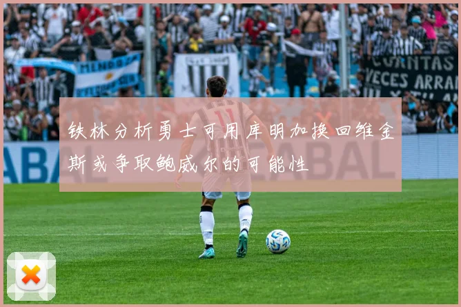 铁林分析勇士可用库明加换回维金斯或争取鲍威尔的可能性