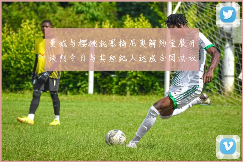 曼城与樱桃就塞梅尼奥解约金展开谈判今日与其经纪人达成合同协议
