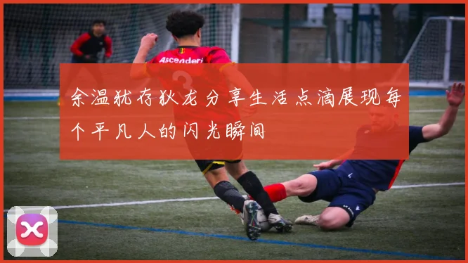 余温犹存狄龙分享生活点滴展现每个平凡人的闪光瞬间