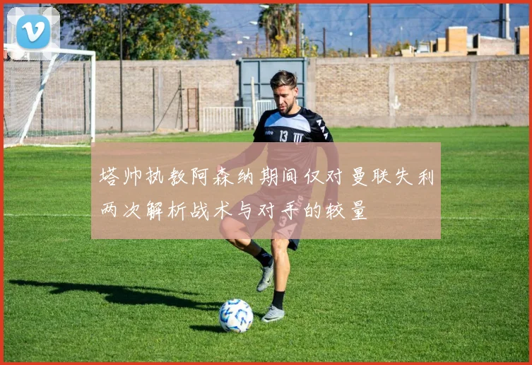 塔帅执教阿森纳期间仅对曼联失利两次解析战术与对手的较量