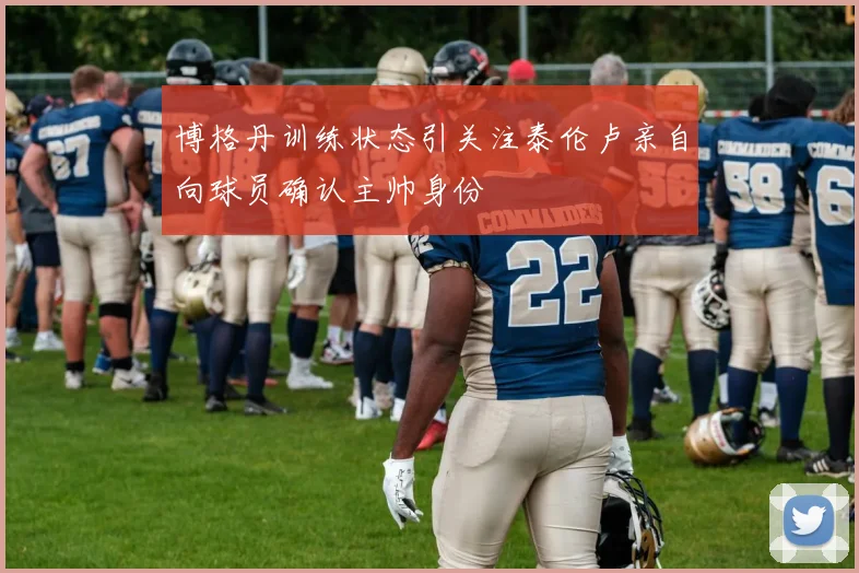 博格丹训练状态引关注泰伦卢亲自向球员确认主帅身份