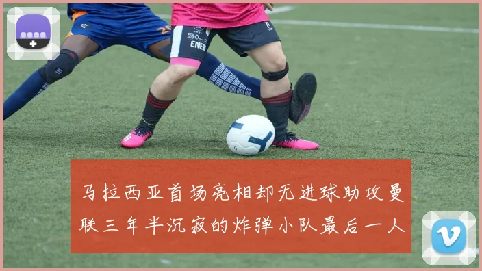 马拉西亚首场亮相却无进球助攻曼联三年半沉寂的炸弹小队最后一人