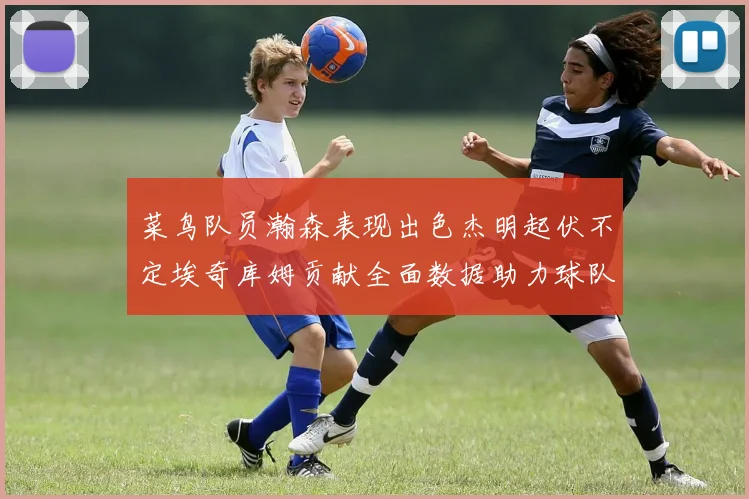 菜鸟队员瀚森表现出色杰明起伏不定埃奇库姆贡献全面数据助力球队