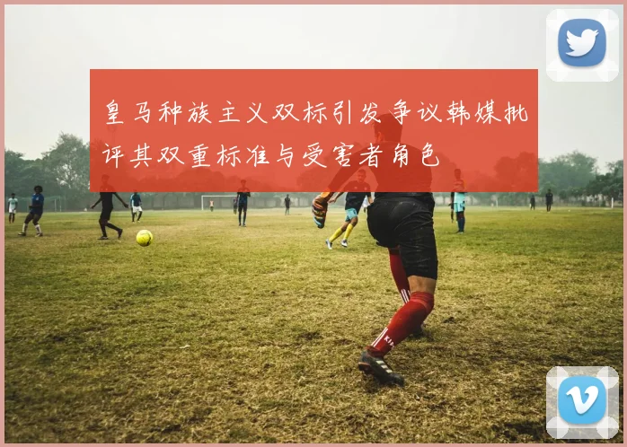 皇马种族主义双标引发争议韩媒批评其双重标准与受害者角色