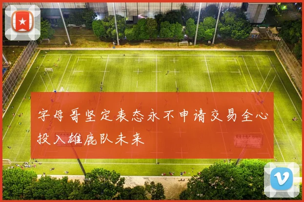 字母哥坚定表态永不申请交易全心投入雄鹿队未来