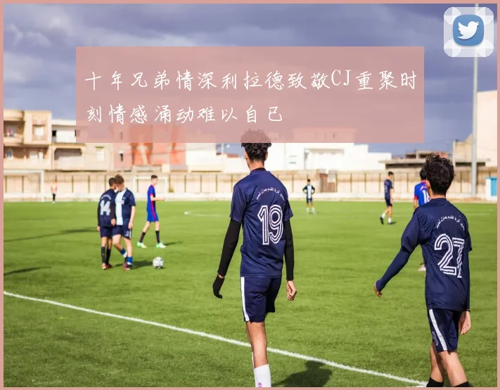 十年兄弟情深利拉德致敬CJ重聚时刻情感涌动难以自已