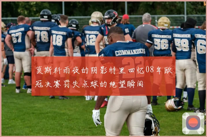 莫斯科雨夜的阴影特里回忆08年欧冠决赛罚失点球的绝望瞬间