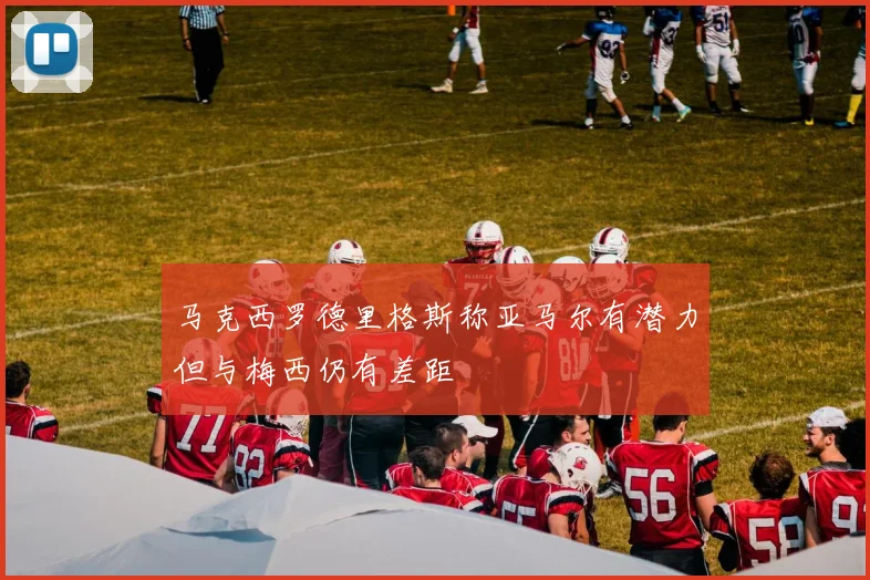 马克西罗德里格斯称亚马尔有潜力但与梅西仍有差距