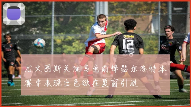 尤文图斯关注马竞前锋瑟尔洛特本赛季表现出色欲在夏窗引进