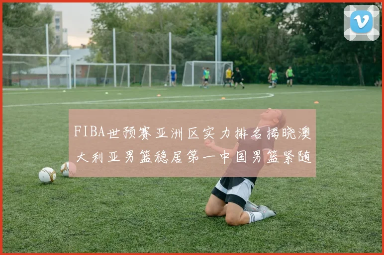 FIBA世预赛亚洲区实力排名揭晓澳大利亚男篮稳居第一中国男篮紧随其后位列第三