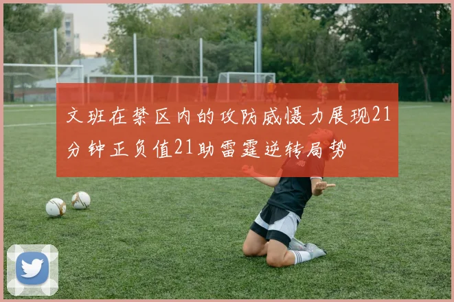 文班在禁区内的攻防威慑力展现21分钟正负值21助雷霆逆转局势