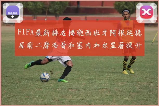 FIFA最新排名揭晓西班牙阿根廷稳居前二摩洛哥和塞内加尔显著提升