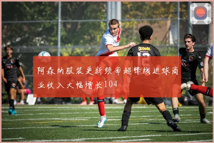 阿森纳服装更新频率超锋线进球商业收入大幅增长104