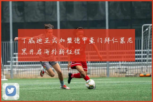 丁威迪正式加盟德甲豪门拜仁慕尼黑开启海外新征程