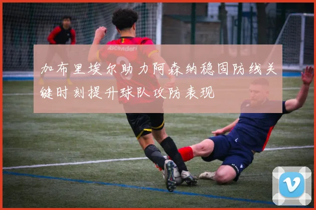 加布里埃尔助力阿森纳稳固防线关键时刻提升球队攻防表现