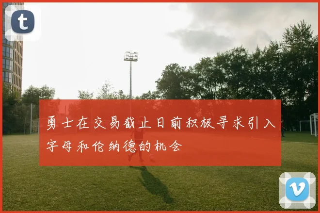 勇士在交易截止日前积极寻求引入字母和伦纳德的机会