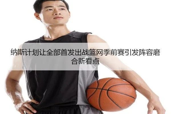 纳斯计划让全部首发出战篮网季前赛引发阵容磨合新看点 | TIANBOSPORTS